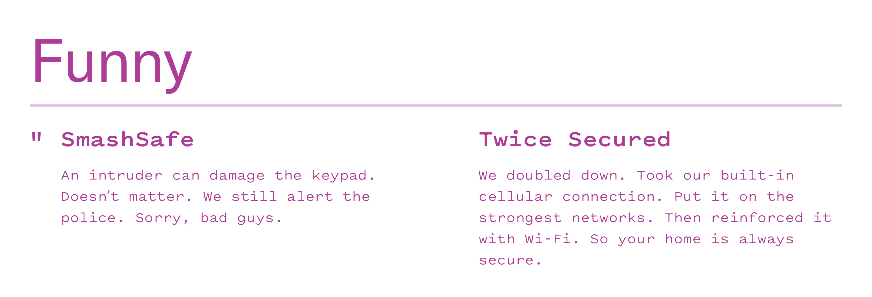 Funny: "SmashSafe - An intruder can damage the keypad. Doesn't matter. We still alert the police. Sorry, bad guys." Funny: "Twice secured - We doubled down. Took our built-in cellular connection. Put it on the strongest networks. Then reinforced it with Wi-Fi. So your home is always secure."
