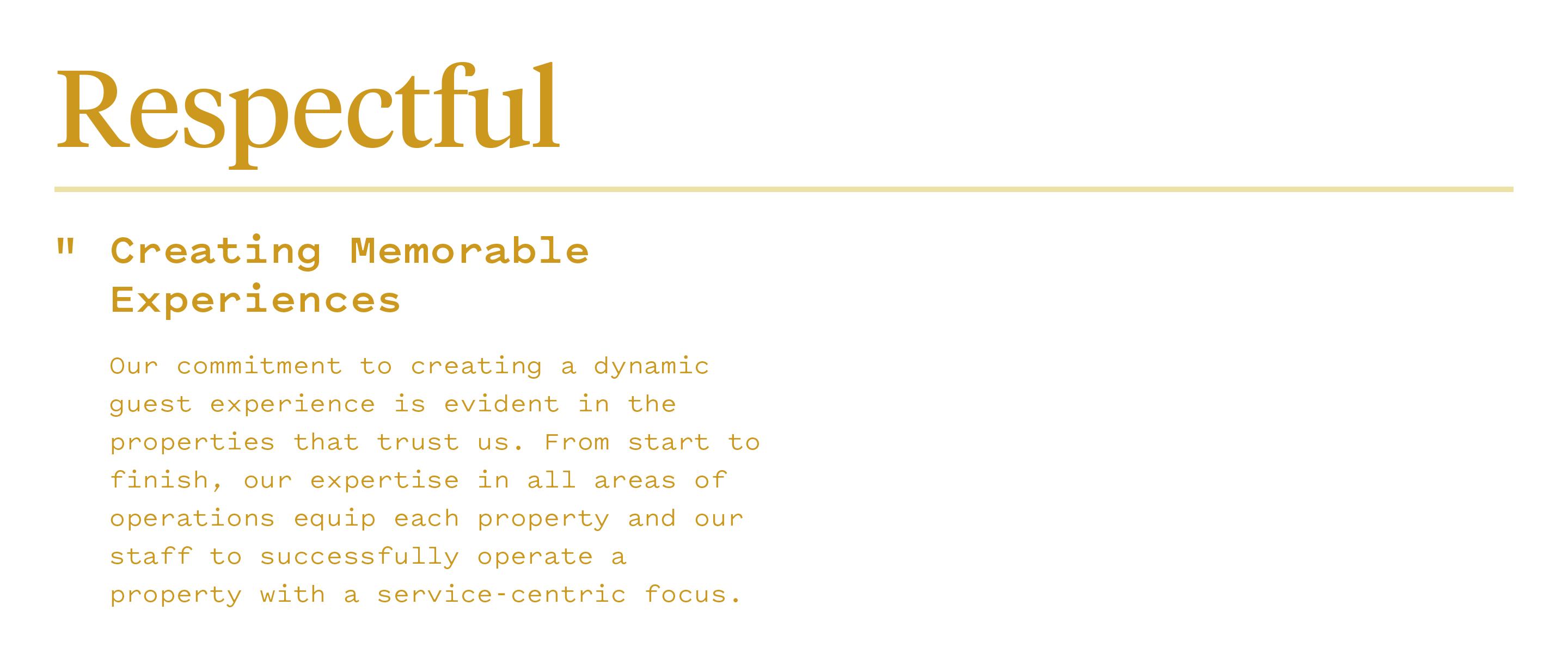 Respectful: "Creating memorable experiences - Our commitment to creating a dynamic guest experience is evident in the properties that trust us. From start to finish, our expertise in all areas of operations equip each property and our staff to successfully operate a property with a service-centric focus."
