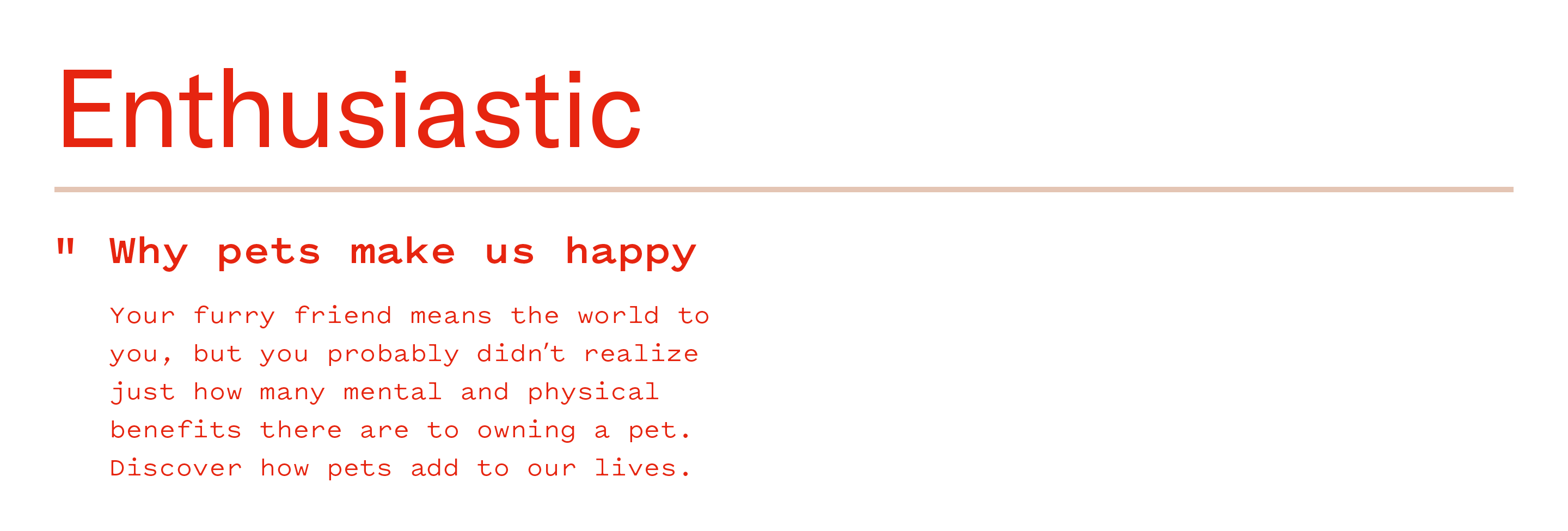 example of enthusiastic copy: "Why pets make us happy. Your furry friend means the world to you, but you probably didn't realize just how many mental and physical benefits there are to owning a pet. Discover how pets add to our lives."